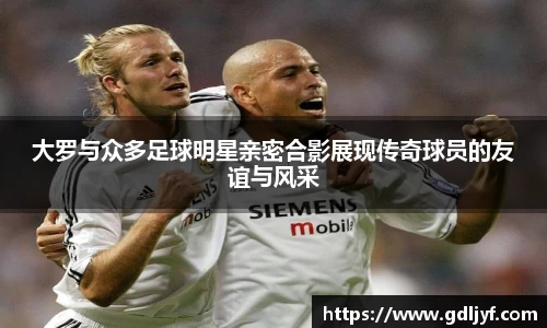 大罗与众多足球明星亲密合影展现传奇球员的友谊与风采